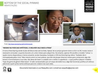 “MESMO NA PIOR DAS HIPÓTESES, O MELHOR VALE MAIS A PENA”
A marca VisionSpring vende óculos de leitura low-cost na Índia. Apesar de os preços girarem entre os $2 e os $4, muitas vezes é
necessário arrecadar a quantia durante um a dois meses para adquiri-los. No entanto, apenas 5% escolhe o modelo "Ushas," a
opção menos dispendiosa e menos atraente. Jordan Kassalow, fundador e CEO da VisionSpring refere: "Vaidade não é
monopolizada pelos ricos.“ Mas mesmo entre os mais pobres, que têm de poupar diversos meses para comprarem algo tão
barato e funcional para a sua vida, não deixa de haver o cuidado com o estilo e a aparência – o que justiﬁca adquirir modelos
“topo de gama do género Mais baixo”. O valor acrescentado que um toque de estilo traz a algo tão funcional, justiﬁca um esforço
adicional a quem já faz tantos esforços para ter o básico nas suas vidas.
Fonte: http://www.visionspring.org/home/home.php
BOTTOM OF THE SOCIAL PYRAMID
MANIFESTAÇÕES
WORLD
TREND
REPORT
2012 / 2013
230
Documento licenciado a Luis Rasquilha com o email luis.rasquilha@ayrww.com
 