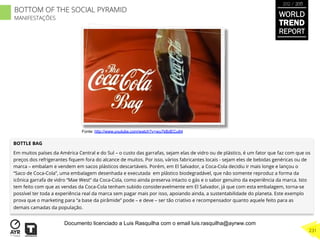 BOTTLE BAG
Em muitos países da América Central e do Sul – o custo das garrafas, sejam elas de vidro ou de plástico, é um fator que faz com que os
preços dos refrigerantes ﬁquem fora do alcance de muitos. Por isso, vários fabricantes locais - sejam eles de bebidas genéricas ou de
marca – embalam e vendem em sacos plásticos descartáveis. Porém, em El Salvador, a Coca-Cola decidiu ir mais longe e lançou o
“Saco de Coca-Cola”, uma embalagem desenhada e executada em plástico biodegradável, que não somente reproduz a forma da
icônica garrafa de vidro “Mae West” da Coca-Cola, como ainda preserva intacto o gás e o sabor genuíno da experiência da marca. Isto
tem feito com que as vendas da Coca-Cola tenham subido consideravelmente em El Salvador, já que com esta embalagem, torna-se
possível ter toda a experiência real da marca sem pagar mais por isso, apoiando ainda, a sustentabilidade do planeta. Este exemplo
prova que o marketing para “a base da pirâmide” pode – e deve – ser tão criativo e recompensador quanto aquele feito para as
demais camadas da população.
Fonte: http://www.youtube.com/watch?v=wu7kBdECu84
BOTTOM OF THE SOCIAL PYRAMID
MANIFESTAÇÕES
WORLD
TREND
REPORT
2012 / 2013
231
Documento licenciado a Luis Rasquilha com o email luis.rasquilha@ayrww.com
 