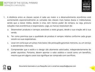 1.  A distância entre as classes sociais é cada vez maior e o desenvolvimento econômico está
aumentando exponencialmente as camadas das classes mais baixas (baixa e média-baixa),
sendo que a classe média, devido à crise, tem menos poder de compra, ou seja, procura
soluções mais econômicas e responsáveis. Logo, as marcas necessitam de:
a.  Desenvolver produtos e serviços acessíveis a estes grupos, desde a sua criação até à sua
venda.
b.  Ter como premissa que a qualidade de produto é sempre relativa conforme cada grupo
social e as suas expectativas.
c.  Levar em conta que um preço mais baixo não pressupõe garantias menores, ou um serviço
e atendimento inferiores.
d.  Compreender que o estilo e o design são altamente valorizados, independentemente do
poder aquisitivo. Portanto, devem apontar o valor estético e social como um benefício,
mesmo que em alguns casos isso signiﬁque ser comprado com sacrifícios.
BOTTOM OF THE SOCIAL PYRAMID
DERIVAÇÕES E IMPLICAÇÕES
WORLD
TREND
REPORT
2012 / 2013
232
Documento licenciado a Luis Rasquilha com o email luis.rasquilha@ayrww.com
 