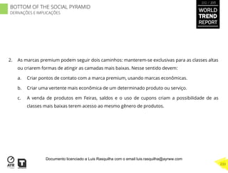 2.  As marcas premium podem seguir dois caminhos: manterem-se exclusivas para as classes altas
ou criarem formas de atingir as camadas mais baixas. Nesse sentido devem:
a.  Criar pontos de contato com a marca premium, usando marcas econômicas.
b.  Criar uma vertente mais econômica de um determinado produto ou serviço.
c.  A venda de produtos em Feiras, saldos e o uso de cupons criam a possibilidade de as
classes mais baixas terem acesso ao mesmo gênero de produtos.
WORLD
TREND
REPORT
2012 / 2013
233
BOTTOM OF THE SOCIAL PYRAMID
DERIVAÇÕES E IMPLICAÇÕES
Documento licenciado a Luis Rasquilha com o email luis.rasquilha@ayrww.com
 