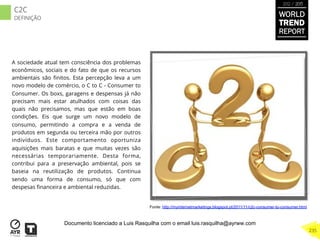 A sociedade atual tem consciência dos problemas
econômicos, sociais e do fato de que os recursos
ambientais são ﬁnitos. Esta percepção leva a um
novo modelo de comércio, o C to C - Consumer to
Consumer. Os boxs, garagens e despensas já não
precisam mais estar atulhados com coisas das
quais não precisamos, mas que estão em boas
condições. Eis que surge um novo modelo de
consumo, permitindo a compra e a venda de
produtos em segunda ou terceira mão por outros
indivíduos. Este comportamento oportuniza
aquisições mais baratas e que muitas vezes são
necessárias temporariamente. Desta forma,
contribui para a preservação ambiental, pois se
baseia na reutilização de produtos. Continua
sendo uma forma de consumo, só que com
despesas ﬁnanceira e ambiental reduzidas.
Fonte: http://myinternetmarketings.blogspot.pt/2011/11/c2c-consumer-to-consumer.html
WORLD
TREND
REPORT
2012 / 2013
235
C2C
DEFINIÇÃO
Documento licenciado a Luis Rasquilha com o email luis.rasquilha@ayrww.com
 