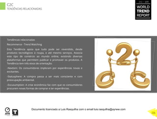 Tendências relacionadas
Recommerce - Trend Watching
Esta Tendência apoia que tudo pode ser revendido, desde
produtos tecnológicos à roupa, e até mesmo serviços. Associa
este tipo de comércio ao mundo online, existindo diversas
plataformas que permitem publicar e promover os produtos. A
Tendência tem três eixos de orientação:
- Nextism: Os consumidores imploram por experiências novas e
excitantes.
- Statusphere: A compra passa a ser mais consciente e com
preocupação ambiental.
- Excusumption: A crise econômica faz com que os consumidores
procurem novas formas de comprar e ter experiências.
WORLD
TREND
REPORT
2012 / 2013
236
C2C
TENDÊNCIAS RELACIONADAS
Documento licenciado a Luis Rasquilha com o email luis.rasquilha@ayrww.com
 