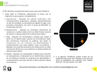 O TRC identiﬁcou 4 quadrantes básicos para situar esta Tendência:
1.  Onde estão as Tendências relativamente às forças que as
originaram e que as guiam, nomeadamente:
a.  Aspiracional - Baseado em valores profundos, mas
simultaneamente progressivos, adotados espontaneamente
no seio da sociedade, ou articulados por alguém ou algo, como
princípios orientadores, tais como “a busca da felicidade” na
Constituição dos EUA;
b.  Revolucionário – Baseado em profundos sentimentos de
revolta (ou a ausência dela) contra um determinado conjunto
de valores e o desejo ardente de mudá-los para melhor;
c.  Ação – Baseado nas necessidades e desejos que surgem a
partir de um determinado conjunto de circunstâncias, sejam
elas econômicas, ﬁnanceiras ou políticas, que levam ao
surgimento de um conjunto de Mentalidades e
comportamentos, que visam explorar essas circunstâncias –
Baseado num profundo sentimento de revolta contra um dado
conjunto de valores (ou a sua ausência) e ao desejo ardente de
alterá-los para melhor;
d.  Reação – Baseado nas necessidades e desejos para contrariar
as consequências e implicações de um determinado conjunto
de circunstâncias levando ao surgimento de Mentalidades e
comportamentos que visam atenuar os feitos adversos dessas
circunstâncias.
2.  E se algumas Tendências podem mudar de um
quadrante para outro, por mutação ou por força de
assim se estabelecer; por exemplo, uma “reação”
deixa de o ser para passar a ser ação.
C2C
WORLD
TREND
REPORT
2012 / 2013
237
C2C
POSICIONAMENTO E EVOLUÇÃO
Documento licenciado a Luis Rasquilha com o email luis.rasquilha@ayrww.com
 