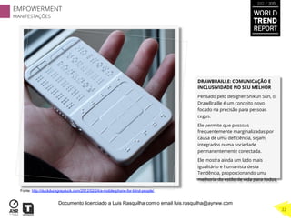 DRAWBRAILLE: COMUNICAÇÃO E
INCLUSIVIDADE NO SEU MELHOR
Pensado pelo designer Shikun Sun, o
DrawBraille é um conceito novo
focado na precisão para pessoas
cegas.
Ele permite que pessoas
frequentemente marginalizadas por
causa de uma deﬁciência, sejam
integrados numa sociedade
permanentemente conectada.
Ele mostra ainda um lado mais
igualitário e humanista desta
Tendência, proporcionando uma
melhoria do estilo de vida para todos.
Fonte: http://duckduckgrayduck.com/2012/02/24/a-mobile-phone-for-blind-people/
EMPOWERMENT
MANIFESTAÇÕES
22
WORLD
TREND
REPORT
2012 / 2013
Documento licenciado a Luis Rasquilha com o email luis.rasquilha@ayrww.com
 