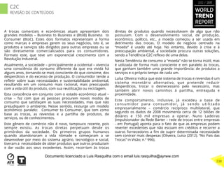 A trocas comerciais e econômicas atuais apresentam dois
grandes modelos – Business to Business e (BtoB) Business to
Consumer (BtoC). Estes dois formatos representam a forma
como marcas e empresas gerem os seus negócios, isto é, se
produtos e serviços são dirigidos para outras empresas ou se
são diretamente comercializados para os consumidores.
Formato este, que teve um exponencial crescimento com a
Revolução Industrial.
Atualmente, a sociedade – principalmente a ocidental – vivencia
uma consciência do consumo diferente da que era vivida há
alguns anos, tornando-se mais consciente do que consome, dos
desperdícios e do excesso de produção. O consumidor tende a
reﬂetir sobre suas necessidades e sustentabilidade ambiental,
resultando em um consumo mais racional, mais preocupado
com a vida útil do produto, com sua reutilização ou reciclagem.
Esta consciência em conjunto com o estado econômico atual –
crise – faz com que as pessoas procurem novos modos de
consumo que satisfaçam as suas necessidades, mas que não
prejudiquem o ambiente. Nesse sentido, ressurge um modelo
econômico paralelo: Consumer to Consumer, que tem como
base as trocas, as revendas e a partilha de produtos, de
serviços, ou de conhecimentos.
Este gênero de comércio não é novo, tampouco recente, pois
sempre existiu. As trocas diretas perpetuam desde os
primórdios da sociedade. Os primeiros grupos humanos
quando abandonaram a vida nômade e começaram a se
desenvolver por meio do sistema agrário, tecnológico e social,
tiveram a necessidade de obter produtos que outros produziam
e dar vazão aos seus excedentes. Assim, recorriam às trocas
diretas de produtos quando necessitavam de algo que não
possuíam. Com o desenvolvimento social, de produção,
econômico, político, etc., a moeda começou a ser usada em
detrimento das trocas. O modelo de negócio centrado na
“moeda” é usado até hoje. No entanto, devido à crise e à
preocupação ambiental, a sociedade procura outras soluções,
sendo a Tendência C2C reﬂexo de uma delas.
Nesta Tendência de consumo a “moeda” não se torna inútil, mas
é utilizada de forma mais consciente e em paralelo às trocas,
que ganham também uma grande importância: de produtos a
serviços e o próprio tempo de cada um.
Luísa Oliveira indica que este sistema de trocas e revendas é um
sistema monetário alternativo, que pretende reduzir
desperdícios, trocar o desnecessário pelo necessário, mas
também abrir novos caminhos à partilha, entreajuda e
proximidade.
Este comportamento, inclusive, já excedeu a base de
consumidor para consumidor, já sendo utilizado
empresarialmente – comércio recíproco multilateral, que
segundo os dados de 2008 movimenta cerca de 12 biliões de
dólares e 150 mil empresas a operar. Nuno Ladeiras
(impulsionador da Rede Barter – rede de trocas entre empresas
- em Portugal) aponta para o fato de que as empresas podem
reverter excedentes que não escoam em créditos e recorrer a
outros fornecedores a ﬁm de suprir determinada necessidade
sem contrair mais despesas (Oliveira, Luísa (2012). “No País das
Trocas” in Visão; n.º 996).
WORLD
TREND
REPORT
2012 / 2013
238
C2C
REVISÃO DE CONTEÚDOS
Documento licenciado a Luis Rasquilha com o email luis.rasquilha@ayrww.com
 