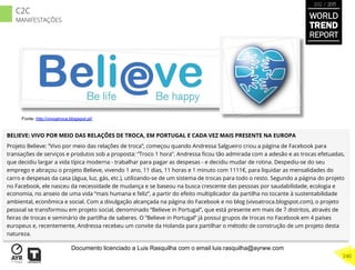 BELIEVE: VIVO POR MEIO DAS RELAÇÕES DE TROCA, EM PORTUGAL E CADA VEZ MAIS PRESENTE NA EUROPA
Projeto Believe: “Vivo por meio das relações de troca”, começou quando Andressa Salgueiro criou a página de Facebook para
transações de serviços e produtos sob a proposta: “Troco 1 hora”. Andressa ﬁcou tão admirada com a adesão e as trocas efetuadas,
que decidiu largar a vida típica moderna - trabalhar para pagar as despesas - e decidiu mudar de rotina. Despediu-se do seu
emprego e abraçou o projeto Believe, vivendo 1 ano, 11 dias, 11 horas e 1 minuto com 1111€, para liquidar as mensalidades do
carro e despesas da casa (água, luz, gás, etc.), utilizando-se de um sistema de trocas para todo o resto. Segundo a página do projeto
no Facebook, ele nasceu da necessidade de mudança e se baseou na busca crescente das pessoas por saudabilidade, ecologia e
economia, no anseio de uma vida “mais humana e feliz”, a partir do efeito multiplicador da partilha no tocante à sustentabilidade
ambiental, econômica e social. Com a divulgação alcançada na página do Facebook e no blog (vivoatroca.blogspot.com), o projeto
pessoal se transformou em projeto social, denominado “Believe in Portugal”, que está presente em mais de 7 distritos, através de
feiras de trocas e seminário de partilha de saberes. O “Believe in Portugal” já possui grupos de trocas no Facebook em 4 países
europeus e, recentemente, Andressa recebeu um convite da Holanda para partilhar o método de construção de um projeto desta
natureza.
Fonte: http://vivoatroca.blogspot.pt/
WORLD
TREND
REPORT
2012 / 2013
240
C2C
MANIFESTAÇÕES
Documento licenciado a Luis Rasquilha com o email luis.rasquilha@ayrww.com
 