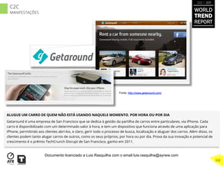 ALUGUE UM CARRO DE QUEM NÃO ESTÁ USANDO NAQUELE MOMENTO. POR HORA OU POR DIA
Getaround é uma empresa de San Francisco que se dedica à gestão da partilha de carros entre particulares, via iPhone. Cada
carro é disponibilizado com um determinado valor à hora, e tem um dispositivo que funciona através de uma aplicação para
iPhone, permitindo aos clientes abri-los, e claro, gerir todo o processo de busca, localização e aluguer dos carros. Além disso, os
clientes podem tanto alugar carros de outros, como os seus próprios, por hora ou por dia. Prova da sua inovação e potencial de
crescimento é o prêmio TechCrunch Disrupt de San Francisco, ganho em 2011.
Fonte: http://www.getaround.com/
WORLD
TREND
REPORT
2012 / 2013
242
C2C
MANIFESTAÇÕES
Documento licenciado a Luis Rasquilha com o email luis.rasquilha@ayrww.com
 