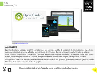JARDIM ABERTO
Open Garden é uma aplicação para PC’s e smartphones que permite a partilha da nossa rede de Internet com os dispositivos
que tenham instalada a mesma aplicação numa distância de 20 metros. Ou seja, o nomadismo urbano se torna cada vez
maior e permite uma conexão cada vez mais constante. A ideia, como o mesmo nome indica, pretende se tornar num “jardim
aberto”, onde todos possam utilizar a Internet, independentemente do local onde estejam, basta partilhar sua rede.
Esta aplicação, conecta-se automaticamente (sem interação do usuário) aos aparelhos que tenham esta aplicação num raio de
20 metros, formando assim, uma malha de ligações.
Fonte: http://opengarden.com/
WORLD
TREND
REPORT
2012 / 2013
243
C2C
MANIFESTAÇÕES
Documento licenciado a Luis Rasquilha com o email luis.rasquilha@ayrww.com
 
