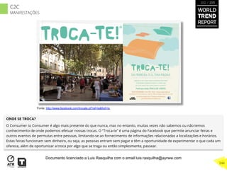 ONDE SE TROCA?
O Consumer to Consumer é algo mais presente do que nunca, mas no entanto, muitas vezes não sabemos ou não temos
conhecimento de onde podemos efetuar nossas trocas. O “Troca-te” é uma página do Facebook que permite anunciar feiras e
outros eventos de permutas entre pessoas, limitando-se ao fornecimento de informações relacionadas a localizações e horários.
Estas feiras funcionam sem dinheiro, ou seja, as pessoas entram sem pagar e têm a oportunidade de experimentar o que cada um
oferece, além de oportunizar a troca por algo que se traga ou então simplesmente, passear.
Fonte: http://www.facebook.com/trocate.pt?ref=ts&fref=ts
WORLD
TREND
REPORT
2012 / 2013
244
C2C
MANIFESTAÇÕES
Documento licenciado a Luis Rasquilha com o email luis.rasquilha@ayrww.com
 