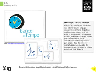 TEMPO É (REALMENTE) DINHEIRO
O Banco do Tempo é uma iniciativa na
qual o tempo assume um papel
equivalente ao dinheiro. Ele pode ser
usado tanto por adultos como por
crianças, o que desperta desde cedo a
cooperação, e os seus objetivos passam
por utilizar e valorizar outras
capacidades que são indispensáveis
para o nosso dia-a-dia, como por
exemplo, pequenas atividades de
bricolage, companhia para ir ao médico,
babysitting, explicações, etc..
Fonte: http://www.bancodetempo.net/
WORLD
TREND
REPORT
2012 / 2013
245
C2C
MANIFESTAÇÕES
Documento licenciado a Luis Rasquilha com o email luis.rasquilha@ayrww.com
 
