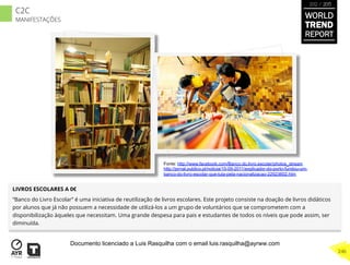 LIVROS ESCOLARES A 0€
“Banco do Livro Escolar” é uma iniciativa de reutilização de livros escolares. Este projeto consiste na doação de livros didáticos
por alunos que já não possuem a necessidade de utilizá-los a um grupo de voluntários que se comprometem com a
disponibilização àqueles que necessitam. Uma grande despesa para pais e estudantes de todos os níveis que pode assim, ser
diminuída.
Fonte: http://www.facebook.com/Banco.do.livro.escolar/photos_stream
http://jornal.publico.pt/noticia/10-09-2011/explicador-do-porto-fundou-um-
banco-do-livro-escolar-que-luta-pela-nacionalizacao-22923602.htm
WORLD
TREND
REPORT
2012 / 2013
246
C2C
MANIFESTAÇÕES
Documento licenciado a Luis Rasquilha com o email luis.rasquilha@ayrww.com
 