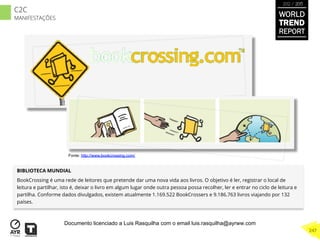 BIBLIOTECA MUNDIAL
BookCrossing é uma rede de leitores que pretende dar uma nova vida aos livros. O objetivo é ler, registrar o local de
leitura e partilhar, isto é, deixar o livro em algum lugar onde outra pessoa possa recolher, ler e entrar no ciclo de leitura e
partilha. Conforme dados divulgados, existem atualmente 1.169.522 BookCrossers e 9.186.763 livros viajando por 132
países.
Fonte: http://www.bookcrossing.com/
WORLD
TREND
REPORT
2012 / 2013
247
C2C
MANIFESTAÇÕES
Documento licenciado a Luis Rasquilha com o email luis.rasquilha@ayrww.com
 