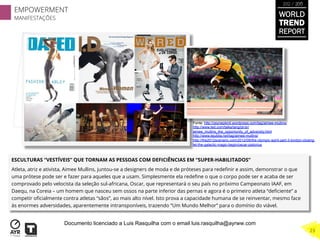 ESCULTURAS “VESTÍVEIS” QUE TORNAM AS PESSOAS COM DEFICIÊNCIAS EM “SUPER-HABILITADOS”
Atleta, atriz e ativista, Aimee Mullins, juntou-se a designers de moda e de próteses para redeﬁnir e assim, demonstrar o que
uma prótese pode ser e fazer para aqueles que a usam. Simplesmente ela redeﬁne o que o corpo pode ser e acaba de ser
comprovado pelo velocista da seleção sul-africana, Oscar, que representará o seu país no próximo Campeonato IAAF, em
Daequ, na Coreia – um homem que nasceu sem ossos na parte inferior das pernas e agora é o primeiro atleta “deﬁciente” a
competir oﬁcialmente contra atletas “sãos”, ao mais alto nível. Isto prova a capacidade humana de se reinventar, mesmo face
às enormes adversidades, aparentemente intransponíveis, trazendo “Um Mundo Melhor” para o domínio do viável.
Fonte: http://zeynepkinli.wordpress.com/tag/aimee-mullins/
http://www.ted.com/talks/lang/pt-br/
aimee_mullins_the_opportunity_of_adversity.html
http://www.lejubila.net/tag/aimee-mullins/
http://the2012scenario.com/2012/08/the-olympic-spirit-part-3-london-closing-
let-the-galactic-magic-begin/oscar-pistorius
WORLD
TREND
REPORT
2012 / 2013
EMPOWERMENT
MANIFESTAÇÕES
23
Documento licenciado a Luis Rasquilha com o email luis.rasquilha@ayrww.com
 