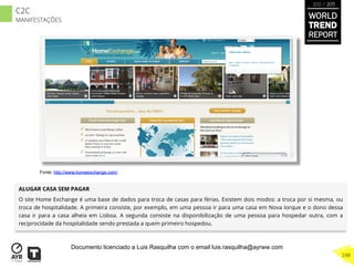 ALUGAR CASA SEM PAGAR
O site Home Exchange é uma base de dados para troca de casas para férias. Existem dois modos: a troca por si mesma, ou
troca de hospitalidade. A primeira consiste, por exemplo, em uma pessoa ir para uma casa em Nova Iorque e o dono dessa
casa ir para a casa alheia em Lisboa. A segunda consiste na disponibilização de uma pessoa para hospedar outra, com a
reciprocidade da hospitalidade sendo prestada a quem primeiro hospedou.
Fonte: http://www.homeexchange.com/
WORLD
TREND
REPORT
2012 / 2013
248
C2C
MANIFESTAÇÕES
Documento licenciado a Luis Rasquilha com o email luis.rasquilha@ayrww.com
 