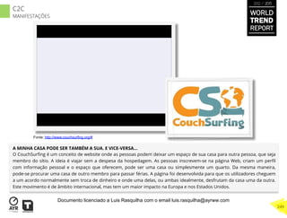 A MINHA CASA PODE SER TAMBÉM A SUA. E VICE-VERSA...
O CouchSurﬁng é um conceito de website onde as pessoas podem deixar um espaço de sua casa para outra pessoa, que seja
membro do sítio. A ideia é viajar sem a despesa da hospedagem. As pessoas inscrevem-se na página Web, criam um perﬁl
com informação pessoal e o espaço que oferecem, pode ser uma casa ou simplesmente um quarto. Da mesma maneira,
pode-se procurar uma casa de outro membro para passar férias. A página foi desenvolvida para que os utilizadores cheguem
a um acordo normalmente sem troca de dinheiro e onde uma delas, ou ambas idealmente, desfrutam da casa uma da outra.
Este movimento é de âmbito internacional, mas tem um maior impacto na Europa e nos Estados Unidos.
Fonte: http://www.couchsurfing.org/#
WORLD
TREND
REPORT
2012 / 2013
249
C2C
MANIFESTAÇÕES
Documento licenciado a Luis Rasquilha com o email luis.rasquilha@ayrww.com
 