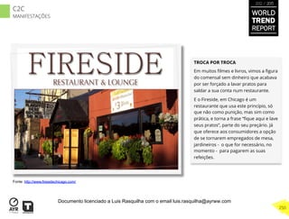 TROCA POR TROCA
Em muitos ﬁlmes e livros, vimos a ﬁgura
do comensal sem dinheiro que acabava
por ser forçado a lavar pratos para
saldar a sua conta num restaurante.
E o Fireside, em Chicago é um
restaurante que usa este princípio, só
que não como punição, mas sim como
prática, e torna a frase “ﬁque aqui e lave
seus pratos”, parte do seu preçário. Já
que oferece aos consumidores a opção
de se tornarem empregados de mesa,
jardineiros - o que for necessário, no
momento - para pagarem as suas
refeições.
Fonte: http://www.firesidechicago.com/
WORLD
TREND
REPORT
2012 / 2013
250
C2C
MANIFESTAÇÕES
Documento licenciado a Luis Rasquilha com o email luis.rasquilha@ayrww.com
 