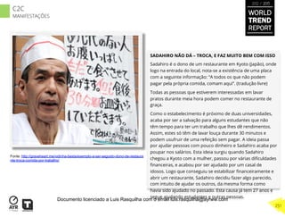 SADAHIRO NÃO DÁ – TROCA, E FAZ MUITO BEM COM ISSO
Sadahiro é o dono de um restaurante em Kyoto (Japão), onde
logo na entrada do local, nota-se a existência de uma placa
com a seguinte informação: “A todos os que não podem
pagar pela própria comida, comam aqui”. (tradução livre)
Todas as pessoas que estiverem interessadas em lavar
pratos durante meia hora podem comer no restaurante de
graça.
Como o estabelecimento é próximo de duas universidades,
acaba por ser a salvação para alguns estudantes que não
têm tempo para ter um trabalho que lhes dê rendimentos.
Assim, estes só têm de lavar louça durante 30 minutos e
podem usufruir de uma refeição sem pagar. A ideia passa
por ajudar pessoas com pouco dinheiro e Sadahiro acaba por
poupar nos salários. Esta ideia surgiu quando Sadahiro
chegou a Kyoto com a mulher, passou por várias diﬁculdades
ﬁnanceiras, e acabou por ser ajudado por um casal de
idosos. Logo que conseguiu se estabilizar ﬁnanceiramente e
abrir um restaurante, Sadahiro decidiu fazer algo parecido,
com intuito de ajudar os outros, da mesma forma como
havia sido ajudado no passado. Esta causa já tem 27 anos e
segue ajudando estudantes e outras pessoas.
Fonte: http://graveheart.me/vidinha-besta/exemplo-a-ser-seguido-dono-de-restaura
nte-troca-comida-por-trabalho/
WORLD
TREND
REPORT
2012 / 2013
251
C2C
MANIFESTAÇÕES
Documento licenciado a Luis Rasquilha com o email luis.rasquilha@ayrww.com
 