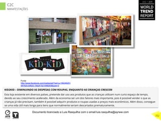 KID2KID – DIMINUINDO AS DESPESAS COM ROUPAS, ENQUANTO AS CRIANÇAS CRESCEM
Esta loja existente em diversos países, pretende dar uso aos produtos que as crianças utilizam num curto espaço de tempo,
devido ao seu crescimento acelerado. Além da economia ser um dos fatores mais importante, pois é possível vender o que as
crianças já não precisam, também é possível adquirir produtos e roupas usadas a preços mais econômicos. Além disso, consegue-
se uma vida útil mais longa para itens que normalmente seriam descartados prematuramente.
Fonte:
http://www.facebook.com/media/set/?set=a.156246201
097825.50625.156241521098293&type=3
WORLD
TREND
REPORT
2012 / 2013
252
C2C
MANIFESTAÇÕES
Documento licenciado a Luis Rasquilha com o email luis.rasquilha@ayrww.com
 