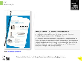 SERVIÇOS EM TROCA DE PRODUTOS E EQUIPAMENTOS
A criação de novos negócios acarreta sempre grandes despesas.
Questões legais, equipamentos, divulgação, etc.
E a Askmefor enviou recentemente (julho de 2012) um e-mail geral, no
intuito de propor uma série de trocas de equipamentos necessários por
serviços que poderiam ser prestados em contrapartida. Não de forma
indiscriminada, mas criando a sua “lista de compras” e indicando o
“preço” ou valor por cada troca pretendida.
Fonte: http://askmefor.com/teste.jpg
WORLD
TREND
REPORT
2012 / 2013
255
C2C
MANIFESTAÇÕES
Documento licenciado a Luis Rasquilha com o email luis.rasquilha@ayrww.com
 