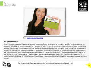 C2C PARA EMPRESAS
O conceito de troca e revenda associa-se muito às pessoas físicas. No entanto, as empresas também começam a entrar no
processo. A RedeBarter foi a primeira a criar e a gerir uma rede fechada de permutas entre empresas, para que possam usar
seus excedentes de produção e efetuar trocas mediante os excedentes de outras empresas integradas à rede. Através de um
sistema de avaliação sob a responsabilidade da RedeBarter, as empresas convertem os seus produtos/serviços demasiados
em créditos virtuais, que são usados como débito quando há a necessidade de adquirir determinados produtos/serviços de
alguma organização. Esta avaliação é feita com base nas faturas das empresas, sendo que possuem uma alternativa ao
ﬁnanciamento bancário, e ao consequente gasto monetário e endividamento, tornando assim, possível poupar e equilibrar as
contas.
Fonte: http://www.redebarter.com/blog/
WORLD
TREND
REPORT
2012 / 2013
256
C2C
MANIFESTAÇÕES
Documento licenciado a Luis Rasquilha com o email luis.rasquilha@ayrww.com
 