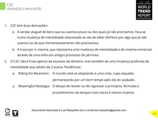 1.  C2C tem duas derivações:
a.  A venda/ aluguel de bens que ou usamos pouco ou dos quais já não precisamos, foca-se
numa mudança de mentalidade relacionada ao ato de obter dinheiro por algo que já não
usamos ou de que momentaneamente não precisamos;
b.  A troca por si mesma, que representa uma mudança de mentalidade e de sistema comercial,
através de uma volta aos antigos processos de permuta.
2.  O C2C não é fruto apenas da escassez de dinheiro, mas também de uma mudança profunda de
mentalidade que advém de 2 outras Tendências:
a.  Riding the Recession: O mundo está se adaptando à uma crise, cujas sequelas
permanecerão por um bom tempo após ela ter acabado.
a.  Meaningful Nostalgia: O desejo de reviver ou de regressar a princípios, fórmulas e
procedimentos de tempos mais claros e menos incertos.
WORLD
TREND
REPORT
2012 / 2013
257
C2C
DERIVAÇÕES E IMPLICAÇÕES
Documento licenciado a Luis Rasquilha com o email luis.rasquilha@ayrww.com
 