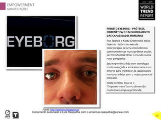 PROJETO EYEBORG – PRÓTESES,
CIBERNÉTICA E O MELHORAMENTO
DAS CAPACIDADES HUMANAS
Rob Spence e Kosta Grammatis estão
fazendo história através da
incorporação de uma microcâmera
com transmissor numa prótese ocular,
permitindo Rob ﬁlmar o mundo numa
nova perspetiva.
Esta experiência lida com tecnologia
muito avançada e está associada a um
esforço para melhorar as capacidades
humanas e lidar com o nosso potencial
intocado.
Neste sentido, leva-se o
“Empowerment” à uma dimensão
muito mais ampla e profunda.
Fonte: http://eyeborg.blogspot.pt/
WORLD
TREND
REPORT
2012 / 2013
EMPOWERMENT
MANIFESTAÇÕES
24
Documento licenciado a Luis Rasquilha com o email luis.rasquilha@ayrww.com
 
