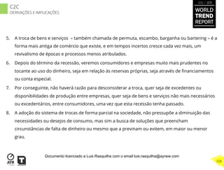 5.  A troca de bens e serviços – também chamada de permuta, escambo, barganha ou bartering – é a
forma mais antiga de comércio que existe, e em tempos incertos cresce cada vez mais, um
revivalismo de épocas e processos menos atribulados.
6.  Depois do término da recessão, veremos consumidores e empresas muito mais prudentes no
tocante ao uso do dinheiro, seja em relação às reservas próprias, seja através de ﬁnanciamentos
ou conta especial.
7.  Por conseguinte, não haverá razão para desconsiderar a troca, quer seja de excedentes ou
disponibilidades de produção entre empresas, quer seja de bens e serviços não mais necessários
ou excedentários, entre consumidores, uma vez que esta recessão tenha passado.
8.  A adoção do sistema de trocas de forma parcial na sociedade, não pressupõe a diminuição das
necessidades ou desejos de consumo, mas sim a busca de soluções que preencham
circunstâncias de falta de dinheiro ou mesmo que a previnam ou evitem, em maior ou menor
grau.
WORLD
TREND
REPORT
2012 / 2013
258
C2C
DERIVAÇÕES E IMPLICAÇÕES
Documento licenciado a Luis Rasquilha com o email luis.rasquilha@ayrww.com
 