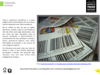 Toda a conjuntura econômica e a maior
exigência dos consumidores com as marcas,
ﬁzeram despontar esta Micro-tendência.
Ela se reﬂete no fato de que os talões,
descontos, cartões, cupons e promoções já
não são vistos como algo depreciativo, mas
sim como um bem necessário para as
marcas venderem e oportunizarem o
conhecimento de seus produtos e serviços.
Assim, permite-se adquirir uma maior
diversidade de produtos, e por norma, de
uma categoria superior.
Os indivíduos procuram cada vez mais ter
acesso a tudo o que fornece descontos,
promoções e ofertas, não buscando algo
“barato”, mas sim uma forma mais
inteligente de comprar.
Fonte: http://vator.tv/news/2011-11-10-digital-coupon-marketplace-whaleshark-media-bags-150m
WORLD
TREND
REPORT
2012 / 2013
260
COOLPON
DEFINIÇÃO
Documento licenciado a Luis Rasquilha com o email luis.rasquilha@ayrww.com
 