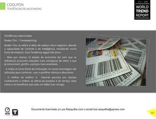 Tendências relacionadas
Dealer Chic – Trendwatching
Dealer Chic se refere à ideia de realizar bons negócios, aliando
a capacidade de controle e de inteligência, resultando numa
fonte de estatuto. Esta Tendência segue três eixos:
-  Mais por menos: O estado da economia faz com que os
indivíduos procurem soluções mais vantajosas de obter o que
já consumiam, porém, a preços mais acessíveis.
-  A mídia se torna fonte de motivação: As novas tecnologias são
utilizadas para conhecer, usar e partilhar ofertas e descontos.
-  O melhor do melhor: A Internet permite aos clientes
conhecerem a melhor as oferta de produto e de serviço, bem
como o os benefícios que cada um deles traz consigo.
WORLD
TREND
REPORT
2012 / 2013
261
COOLPON
TENDÊNCIAS RELACIONADAS
Documento licenciado a Luis Rasquilha com o email luis.rasquilha@ayrww.com
 