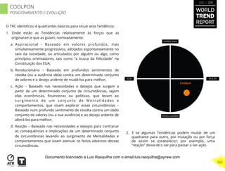 Coolpon
O TRC identiﬁcou 4 quadrantes básicos para situar esta Tendência:
1.  Onde estão as Tendências relativamente às forças que as
originaram e que as guiam, nomeadamente:
a.  Aspiracional - Baseado em valores profundos, mas
simultaneamente progressivos, adotados espontaneamente no
seio da sociedade, ou articulados por alguém ou algo, como
princípios orientadores, tais como “a busca da felicidade” na
Constituição dos EUA;
b.  Revolucionário – Baseado em profundos sentimentos de
revolta (ou a ausência dela) contra um determinado conjunto
de valores e o desejo ardente de mudá-los para melhor;
c.  Ação – Baseado nas necessidades e desejos que surgem a
partir de um determinado conjunto de circunstâncias, sejam
elas econômicas, ﬁnanceiras ou políticas, que levam ao
surgimento de um conjunto de Mentalidades e
comportamentos, que visam explorar essas circunstâncias –
Baseado num profundo sentimento de revolta contra um dado
conjunto de valores (ou a sua ausência) e ao desejo ardente de
alterá-los para melhor;
d.  Reação – Baseado nas necessidades e desejos para contrariar
as consequências e implicações de um determinado conjunto
de circunstâncias levando ao surgimento de Mentalidades e
comportamentos que visam atenuar os feitos adversos dessas
circunstâncias.
2.  E se algumas Tendências podem mudar de um
quadrante para outro, por mutação ou por força
de assim se estabelecer; por exemplo, uma
“reação” deixa de o ser para passar a ser ação.
WORLD
TREND
REPORT
2012 / 2013
262
COOLPON
POSICIONAMENTO E EVOLUÇÃO
Documento licenciado a Luis Rasquilha com o email luis.rasquilha@ayrww.com
 