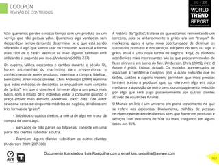 Não queremos perder o nosso tempo com um produto ou um
serviço que não possua valor. Queremos algo vantajoso sem
desperdiçar tempo tentando determinar se o que está sendo
oferecido é algo que vamos usar ou consumir. Mas qual a forma
mais fácil de o fazer? Veriﬁcar se mais alguém também está
utilizando e pagando por isso. (Anderson (2009): 277)
Os cupons, talões, descontos e cartões durante o século XX,
foram artimanhas do marketing para proporcionar o
conhecimento de novos produtos, incentivar a compra, ﬁdelizar,
bem como atrair novos clientes. Chris Anderson (2009) reaﬁrma
que estes métodos de descontos se enquadram num conceito
de “grátis”, em que o objetivo é fornecer algo a um preço mais
baixo, com o intuito de o indivíduo voltar a consumir quando o
preço estiver mais elevado (Anderson, 2009: 206). Este autor
relaciona cerca de cinquenta modelos de negócio, divididos em
três formas de “grátis”:
- Subsídios cruzados diretos: a oferta de algo em troca da
compra de outro algo.
- Mercados de três partes ou bilaterais: consiste em uma
parte dos clientes subsidiar a outra.
- Fremium: Alguns clientes subsidiam os outros clientes
(Anderson, 2009: 297-300)
A história do “grátis”, trata-se de que estamos reinventando um
conceito, pois se anteriormente o grátis era um “truque” de
marketing, agora é uma nova oportunidade de diminuir os
custos dos produtos e dos serviços até perto do zero, ou seja, o
grátis atual é uma nova forma de negócio. Hoje, os modelos
econômicos mais interessantes são os que procuram modos de
fazer dinheiro em torno do free. (Anderson, Chris (2009); Free: O
Futuro é grátis; Lisboa: Actual). Os modelos apresentados se
associam à Tendência Coolpon, pois o custo reduzido que os
talões, cartões e cupons trazem, permitem que mais pessoas
tenham acesso a produtos que, ou oferecem algo em troca
mediante a aquisição de outro bem, ou um pagamento reduzido
por algo que será pago posteriormente por outros clientes
através de aquisições futuras.
O Mundo on-line é um universo em pleno crescimento no que
se refere aos descontos. Diariamente, milhões de pessoas
recebem newsletters de diversos sites que fornecem produtos e
serviços com descontos de 50% ou mais, chegando em alguns
casos aos 95%.
WORLD
TREND
REPORT
2012 / 2013
263
COOLPON
REVISÃO DE CONTEÚDOS
Documento licenciado a Luis Rasquilha com o email luis.rasquilha@ayrww.com
 