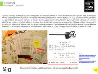 Segundo um artigo da Revista Expresso, Portugal em 2011 teve 1,9 milhões de compras online, enquanto que em 2005 eram apenas
700 mil. Este crescimento se deve ao aumento de utilizadores da Internet no período (60%), e não só, já que a conjuntura econômica
e a possibilidade de adquirir produtos e serviços a um preço mais em conta, faz com que anualmente aconteça um aumento
adicional que ronda os 23%. Pedro Bidarra comenta: “Esta tendência crescente das compras online é boa para todos. Consumidores
e produtores. Não tem de ser mau para as marcas. A Internet tem vindo a ser uma extensão da realidade. Ou seja, a nossa realidade
aumentou. O mundo está mais perto de nós” (Mendonça, Bernardo et al. (2012). “Guia para Poupar online” in Revista; n.º 2063).
Fonte:
http://www.organizaracasa.c om/
elaboracao-da-lista-de-compra
s-de-supermercado
http://
poupancasecompanhia.blogs.sa
po.pt/tag/poupan%C3%A7a
WORLD
TREND
REPORT
2012 / 2013
264
COOLPON
REVISÃO DE CONTEÚDOS
Documento licenciado a Luis Rasquilha com o email luis.rasquilha@ayrww.com
 