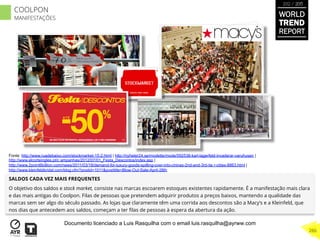 SALDOS CADA VEZ MAIS FREQUENTES
O objetivo dos saldos e stock market, consiste nas marcas escoarem estoques existentes rapidamente. É a manifestação mais clara
e das mais antigas do Coolpon. Filas de pessoas que pretendem adquirir produtos a preços baixos, mantendo a qualidade das
marcas sem ser algo do século passado. As lojas que claramente têm uma corrida aos descontos são a Macy’s e a Kleinfeld, que
nos dias que antecedem aos saldos, começam a ter ﬁlas de pessoas à espera da abertura da ação.
Fonte: http://www.ruadebaixo.com/stockmarket-15-2.html | http://nyheter24.se/modette/mode/592538-karl-lagerfeld-invaderar-varuhusen |
http://www.elcorteingles.pt/c ampanhas/2012/07/01_Festa_Descontos/index.asp |
http://www.2point6billion.com/news/2011/03/18/demand-for-luxury-goods-spilling-over-into-chinas-2nd-and-3rd-tie r-cities-8863.html |
http://www.kleinfeldbridal.com/blog.cfm?postid=1011&posttitle=Blow-Out-Sale-April-28th
WORLD
TREND
REPORT
2012 / 2013
266
COOLPON
MANIFESTAÇÕES
Documento licenciado a Luis Rasquilha com o email luis.rasquilha@ayrww.com
 