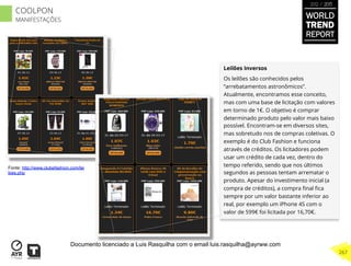 Leilões Inversos
Os leilões são conhecidos pelos
“arrebatamentos astronômicos”.
Atualmente, encontramos esse conceito,
mas com uma base de licitação com valores
em torno de 1€. O objetivo é comprar
determinado produto pelo valor mais baixo
possível. Encontram-se em diversos sites,
mas sobretudo nos de compras coletivas. O
exemplo é do Club Fashion e funciona
através de créditos. Os licitadores podem
usar um crédito de cada vez, dentro do
tempo referido, sendo que nos últimos
segundos as pessoas tentam arrematar o
produto. Apesar do investimento inicial (a
compra de créditos), a compra ﬁnal ﬁca
sempre por um valor bastante inferior ao
real, por exemplo um iPhone 4S com o
valor de 599€ foi licitada por 16,70€.
Fonte: http://www.clubefashion.com/lei
loes.php
WORLD
TREND
REPORT
2012 / 2013
267
COOLPON
MANIFESTAÇÕES
Documento licenciado a Luis Rasquilha com o email luis.rasquilha@ayrww.com
 