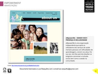 eMpowerMe – DANDO VOZ E
PRESENÇA À INCLUSIVIDADE
eMpowerMe é uma organização
independente que apoia os
utilizadores dos serviços de saúde
mental e pessoas com diﬁculdades de
aprendizagem, a terem voz ativa. Por
sua vez, isto lhes permite desaﬁar os
estigmas e promover a inclusão
social, bem como a coesão na
comunidade.
Fonte: http://www.empowerme.org.uk/eMpMe/Home.html
EMPOWERMENT
MANIFESTAÇÕES
25
WORLD
TREND
REPORT
2012 / 2013
Documento licenciado a Luis Rasquilha com o email luis.rasquilha@ayrww.com
 