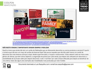 NÃO BASTA VENDER. É IMPORTANTE VENDER SEMPRE E FIDELIZAR
Qual é a marca que ainda não tem um cartão de ﬁdelização que vai oferecendo descontos ou outros produtos e serviços? E qual é
a carteira que não tem um maço de cartões de diversas lojas? São poucos aqueles que não têm pelo menos um cartão de
descontos dos mais diversos serviços e lojas: desde supermercados, a roupas e restaurantes. Todos aderem cada vez mais a este
gênero de ofertas, que têm vários objetivos: a angariação de pontos por cada venda, que depois são utilizados em descontos; a
possibilidade de acumular saldo para depois descontar; e até o “carimbo” por cada compra efetuada para depois se beneﬁciar de
uma oferta. Estes são alguns dos exemplos das modalidades mais praticadas por este modelo.
Fonte: http://www.chicco.com/ChiccoStores/BabyCard/tabid/128/language/it-IT/Default.aspx | https://www.affinitycard.pt/local_tlaf/login_tlaf_affinitypt_POR.html |
http://ww w.lets-talk-about-beauty.com/2011/11/15-de-desconto-nas-lojas-douglas-se.html | https://www.cartaocontinente.pt/ |
http://www.ikea.com/ms/pt_PT/family/index.html | http ://tagrugbytrust.co.uk/news/how-you-can-help-the-tag-rugby-trust-with-decathlon/ |
http://www.dentycard.es/pt/Noticia.aspx?Id=8 | http://cartao.lanidor.com/CARDS/LaGold.aspx
WORLD
TREND
REPORT
2012 / 2013
268
COOLPON
MANIFESTAÇÕES
Documento licenciado a Luis Rasquilha com o email luis.rasquilha@ayrww.com
 