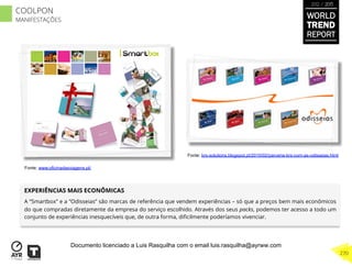 EXPERIÊNCIAS MAIS ECONÔMICAS
A “Smartbox” e a “Odisseias” são marcas de referência que vendem experiências – só que a preços bem mais econômicos
do que compradas diretamente da empresa do serviço escolhido. Através dos seus packs, podemos ter acesso a todo um
conjunto de experiências inesquecíveis que, de outra forma, diﬁcilmente poderíamos vivenciar.
Fonte: www.oficinadasviagens.pt/
WORLD
TREND
REPORT
2012 / 2013
270
COOLPON
MANIFESTAÇÕES
Fonte: brs-solutions.blogspot.pt/2010/02/parceria-brs-com-as-odisseias.html
Documento licenciado a Luis Rasquilha com o email luis.rasquilha@ayrww.com
 
