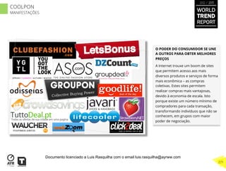 O PODER DO CONSUMIDOR SE UNE
A OUTROS PARA OBTER MELHORES
PREÇOS
A Internet trouxe um boom de sites
que permitem acesso aos mais
diversos produtos e serviços de forma
mais econômica – as compras
coletivas. Estes sites permitem
realizar compras mais vantajosas,
devido à economia de escala. Isto
porque existe um número mínimo de
compradores para cada transação,
transformando indivíduos que não se
conhecem, em grupos com maior
poder de negociação.
WORLD
TREND
REPORT
2012 / 2013
271
COOLPON
MANIFESTAÇÕES
Documento licenciado a Luis Rasquilha com o email luis.rasquilha@ayrww.com
 