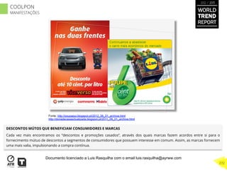 DESCONTOS MÚTOS QUE BENEFICIAM CONSUMIDORES E MARCAS
Cada vez mais encontramos os “descontos e promoções casados”, através dos quais marcas fazem acordos entre si para o
fornecimento mútuo de descontos a segmentos de consumidores que possuem interesse em comum. Assim, as marcas fornecem
uma mais valia, impulsionando a compra contínua.
Fonte: http://poupaqui.blogspot.pt/2012_06_01_archive.html
http://donadecasaactualizada.blogspot.pt/2011_09_01_archive.html
WORLD
TREND
REPORT
2012 / 2013
272
COOLPON
MANIFESTAÇÕES
Documento licenciado a Luis Rasquilha com o email luis.rasquilha@ayrww.com
 