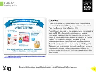 CUPONERIA
Criado há 10 meses, o Cuponeria conta com 1,5 milhões de
usuários cadastrados e 300 empresas parceiras, entre elas a
Pizza Hut, Devassa, Livraria Saraiva e KFC.
Para utilizarem o serviço, as marcas pagam uma mensalidade a
partir de R$ 100 e disponibilizam os descontos para os
internautas. A vantagem para os estabelecimentos está no
ganho de visibilidade sem sobrecarga de utilização. “A compra
coletiva funciona muito bem para empresas grandes,
estabelecimentos com uma capacidade maior de atender a
demanda e as que contam com um bom poder de barganha.
Os cupons não geram aquela demanda grande e em um curto
espaço de tempo que, muitas vezes, acaba resultando em
prejuízos para o atendimento”, comenta Thiago Brandão, CEO
do Cuponeria.
Fonte: http://exame.abril.com.br/marketing/noticias/cupons-de-desconto-gan
ham-espaco-no-brasil?page=1
WORLD
TREND
REPORT
2012 / 2013
273
COOLPON
MANIFESTAÇÕES
Documento licenciado a Luis Rasquilha com o email luis.rasquilha@ayrww.com
 