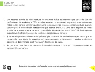 1.  Um recente estudo do IBM Institute for Business Value estabeleceu que cerca de 65% de
proﬁssionais de Marketing e CEOs acreditam que os consumidores seguem as suas marcas nas
redes sociais para se sentirem parte de uma comunidade. No entanto, o mesmo estudo quando
voltado para o Consumidor, estabeleceu que apenas entre 25 a 30% deles seguem as redes
sociais para fazerem parte de uma comunidade. Os restantes, entre 70 a 75%, fazem-no na
expectativa de obter descontos ou condições especiais para compra.
2.  A sociedade procura cada vez mais “prêmios” por consumir determinadas marcas, sendo que os
cartões são uma forma de incentivar um consumo contínuo, bem como o motivar o cliente a
adquirir em determinado local/ marca, em detrimento de outra.
3.  As parcerias para desconto são outra forma de incentivar o consumo contínuo e manter as
pessoas ﬁéis às marcas.
WORLD
TREND
REPORT
2012 / 2013
274
COOLPON
DERIVAÇÕES E IMPLICAÇÕES
Documento licenciado a Luis Rasquilha com o email luis.rasquilha@ayrww.com
 