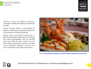 Vivemos numa sociedade acelerada,
“stressada” e repleta de problemas econômicos
e sociais.
Excess Therapy reﬂete a necessidade de
fugirmos, ainda que por pequenos momentos,
da confusão e da incerteza existentes.
Muitas vezes, precisamos descontrair e
desfrutar do prazer de fazer algo que está fora
das nossas possibilidades, que nos permite
viver outro estilo de vida e sonhar com um
futuro melhor, distanciar-se do que nos rodeia
e, por momentos, desfrutar a vida em sua
forma mais plena e sem culpas nem pesares.
Fonte: http://thyelitegenes.wordpress.com/2007/07/05/lobster-crabs-fried-rice-and-heineken/
WORLD
TREND
REPORT
2012 / 2013
277
EXCESS THERAPY
DEFINIÇÃO
Documento licenciado a Luis Rasquilha com o email luis.rasquilha@ayrww.com
 