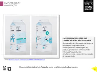 PACKINFORMATION – PARA UMA
COMPRA MELHOR E MAIS INFORMADA
Um exemplo claro do conceito de design de
embalagens infográﬁcas, onde a
informação se alia à embalagem do
produto, promovendo um “consumidor
informado” e sublinhando,
simultaneamente, a crescente necessidade
de transparência.
Fonte: http://www.imgspark.com/image/view/4f86f05cfa99b93804001ac8/
WORLD
TREND
REPORT
2012 / 2013
EMPOWERMENT
MANIFESTAÇÕES
26
Documento licenciado a Luis Rasquilha com o email luis.rasquilha@ayrww.com
 