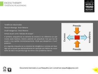 Tendências relacionadas
Pleasure Revenge - Brain Reserve
Small Indulgences - Brain Reserve
Ambas atuam como “válvulas de escape” :
A primeira, enquadra-se na vertente do excesso e se referencia ao que
muitas vezes fazemos, mesmo sabendo ser prejudicial, mas que nos dá
prazer e nos satisfaz momentaneamente. Ainda que desejemos a “cura”
posterior.
Já a segunda, enquadra-se na vertente da indulgência e consiste em fazer
algo que vá quase que diametralmente em oposição aos hábitos do nosso
estilo de vida e nos permita fugir da rotina e dos problemas diários.
Excesso
Indulgência
Pressão
Pressão
WORLD
TREND
REPORT
2012 / 2013
278
EXCESS THERAPY
TENDÊNCIAS RELACIONADAS
Documento licenciado a Luis Rasquilha com o email luis.rasquilha@ayrww.com
 
