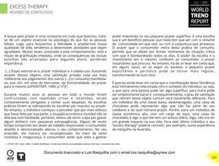 A busca pelo prazer é uma constante em tudo que fazemos, trata-
se de um aspeto essencial na psicologia do que faz as pessoas
felizes. Logo, para buscarmos a felicidade e ampliarmos nossa
qualidade de vida, tendemos a desenvolver atividades que sejam
agradáveis. Muitas vezes, associada a este comportamento, está a
noção de gratiﬁcação imediata, onde as consequências de nossas
escolhas são arrastadas para segundo plano, perdendo
importância.
[…] (hoje) valoriza-se o prazer individual e o objeto-uso, buscando
através desses objetos uma satisfação privada cada vez mais
indiferente aos julgamentos dos outros […] (o consumo) manifesta-
se, isso sim, em vista do bem-estar, da funcionalidade, do prazer
para si mesmo (LIPOVETSKY, 1989, p.173)1
.
Durante muitos anos as pessoas em todo o mundo foram
confrontadas com repetidas crises e recessões, sendo
constantemente obrigados a conter suas despesas. As escolhas
práticas foram se sobrepondo às escolhas por impulso ou prazer.
No entanto, o indivíduo começou a perceber que por mais esforço
que fosse feito por sua parte, a situação econômica mundial não se
alterava com facilidade, portanto, deixou de sentir culpa por gastar
algum dinheiro com pequenas extravagâncias. Depois de muito
tempo cumprindo seu dever de cidadão responsável, o consumidor
abatido e desmoralizado alterou o seu comportamento. No seu
entender, ele merece ser recompensado. Ao meio de tanta
incerteza e insegurança, o consumidor sente que volta a ganhar
poder investindo no seu pequeno prazer supérﬂuo. É uma escolha
sua e um benefício pessoal, que nada tem que ver com o restante
da comunidade em que vive, ou com a conjuntura que atravessa.
O prazer que o consumidor retira desta prática de consumo,
permite que se afaste por breves momentos da situação crítica
com que é bombardeado todos os dias. O poder da escolha e o
investimento em si mesmo, conferem ao consumidor o prazer
instantâneo que procura. No entanto, há de se levar em conta que,
em alguns casos, ao se expor ao excesso, o pequeno prazer
espontâneo e periódico pode se tornar mais regular,
transformando-se num vício.
É preciso ainda levar em conta que a manifestação desta Tendência
está intimamente relacionada com o contexto do indivíduo, ou seja,
o que para uma pessoa pode ser algo supérﬂuo, para outra pode
ser simplesmente banal e, consequentemente, o grau de satisfação
que retiram desse objeto comum será claramente diferente. Para
um indivíduo de uma classe baixa, desempregado, uma caixa de
chocolates pode representar algo que não faz parte do seu
cotidiano e do qual retiraria prazer. Porém, para um indivíduo de
classe econômica alta, com um cargo de topo, uma caixa de
chocolates é algo a que ele tem um acesso diário, logo, não iria ter
um grande impacto na sua vida. Para este último indivíduo o seu
“excess therapy” poderia consistir, por exemplo, numa experiência
de mergulho na Austrália.
1. LIPOVETSKY, Gilles (1898). O império do Efémero: A moda e seu destino nas sociedades modernas. São Paulo: Companhia das Letras.
WORLD
TREND
REPORT
2012 / 2013
280
EXCESS THERAPY
REVISÃO DE CONTEÚDOS
Documento licenciado a Luis Rasquilha com o email luis.rasquilha@ayrww.com
 
