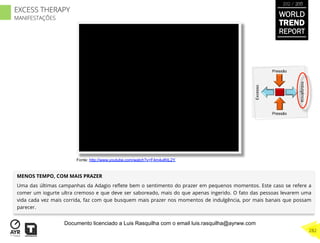 MENOS TEMPO, COM MAIS PRAZER
Uma das últimas campanhas da Adagio reﬂete bem o sentimento do prazer em pequenos momentos. Este caso se refere a
comer um iogurte ultra cremoso e que deve ser saboreado, mais do que apenas ingerido. O fato das pessoas levarem uma
vida cada vez mais corrida, faz com que busquem mais prazer nos momentos de indulgência, por mais banais que possam
parecer.
Excesso
Indulgência
Pressão
Pressão
Fonte: http://www.youtube.com/watch?v=F4m4ulKtL2Y
WORLD
TREND
REPORT
2012 / 2013
282
EXCESS THERAPY
MANIFESTAÇÕES
Documento licenciado a Luis Rasquilha com o email luis.rasquilha@ayrww.com
 