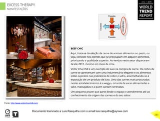 BEEF CHIC
Aqui, trata-se da eleição da carne de animais alimentos no pasto, ou
seja, consiste nos clientes que se preocupam em adquirir alimentos,
priorizando a qualidade superior. As vendas neste setor dispararam
desde 2011, mesmo em meio de crise.
Victor Churchill é um exemplo de luxo na compra de carne. Os cortes de
carne se apresentam com uma indumentária elegante e os alimentos
estão expostos nas prateleiras de cobre e vidro, assemelhando-se à
exposição de um produto de luxo. Uma das carnes mais procuradas
nestes estabelecimentos é a wagyu, oriunda de vacas alimentadas a
sake, massajadas e a quem cantam serenatas.
Um pequeno prazer que parte desde o espaço e atendimento até ao
conhecimento da origem das carnes e do seu sabor.
Excesso
Indulgência
Pressão
Pressão
Fonte: http://www.victorchurchill.com/
WORLD
TREND
REPORT
2012 / 2013
283
EXCESS THERAPY
MANIFESTAÇÕES
Documento licenciado a Luis Rasquilha com o email luis.rasquilha@ayrww.com
 