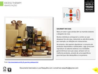 GOURMET EM CASA
Mais um setor cujas vendas têm se mantido estáveis
a despeito da crise.
Muitos indivíduos começaram a conter as suas
despesas fora de casa, reduzindo ou até eliminando,
por exemplo, as refeições em restaurantes.
No entanto, não querem abandonar o consumo de
produtos requintados e soﬁsticados. Logo, procuram
reproduzir os sabores exóticos e as novidades
gastronômicas nas suas casas, sempre com os
melhores produtos, através de uma experiência
gourmet que não desiquilibra o orçamento.
Excesso
Indulgência
Pressão
Pressão
Fonte: http://www.bateel.com/02_05_gourmet_catalogue.html
WORLD
TREND
REPORT
2012 / 2013
284
EXCESS THERAPY
MANIFESTAÇÕES
Documento licenciado a Luis Rasquilha com o email luis.rasquilha@ayrww.com
 