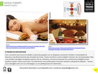 O PRAZER DE DESCONTRAIR
Com o aumento das horas de trabalho e das preocupações com as despesas, aumentam também a necessidade de
descanso e de distanciamento das situações de stress. Tantos sacrifícios e tanto trabalho merecem ser recompensados. Mas
uma simples massagem terapêutica parece não ser suﬁciente, e há que acrescentar-lhe a vertente da indulgência para
justiﬁcar o gasto, mesmo que maior. Os tratamentos mais soﬁsticados e luxuosos resistem e até ganham adeptos - mesmo
uma massagem com ouro ou champagne, ou um peeling facial com diamantes... Excesso
Indulgência
Pressão
Pressão
Fonte:
http://www.groupon.pt/deals/setubal/6-op-oes-de-massagem-de-corpo-
inteiro-a-tua-escolha-no-day-break-medical-/296209
Fonte:
https://www.wanago.nl/beautyenrelax/belevenis/massage/hotstone-
massage/champagne-massage/?belevenis=4
WORLD
TREND
REPORT
2012 / 2013
285
EXCESS THERAPY
MANIFESTAÇÕES
Documento licenciado a Luis Rasquilha com o email luis.rasquilha@ayrww.com
 