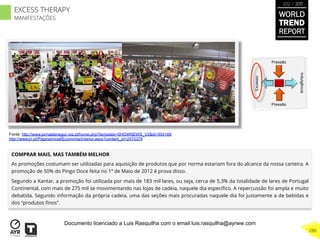 COMPRAR MAIS, MAS TAMBÉM MELHOR
As promoções costumam ser utilizadas para aquisição de produtos que por norma estariam fora do alcance da nossa carteira. A
promoção de 50% do Pingo Doce feita no 1º de Maio de 2012 é prova disso.
Segundo a Kantar, a promoção foi utilizada por mais de 183 mil lares, ou seja, cerca de 5,3% da totalidade de lares de Portugal
Continental, com mais de 275 mil se movimentando nas lojas de cadeia, naquele dia especíﬁco. A repercussão foi ampla e muito
debatida. Segundo informação da própria cadeia, uma das seções mais procuradas naquele dia foi justamente a de bebidas e
dos “produtos ﬁnos”.
Excesso
Indulgência
Pressão
Pressão
Fonte: http://www.jornaldenegoc ios.pt/home.php?template=SHOWNEWS_V2&id=554169
http://www.jn.pt/PaginaInicial/Economia/Interior.aspx?content_id=2470378
WORLD
TREND
REPORT
2012 / 2013
286
EXCESS THERAPY
MANIFESTAÇÕES
Documento licenciado a Luis Rasquilha com o email luis.rasquilha@ayrww.com
 